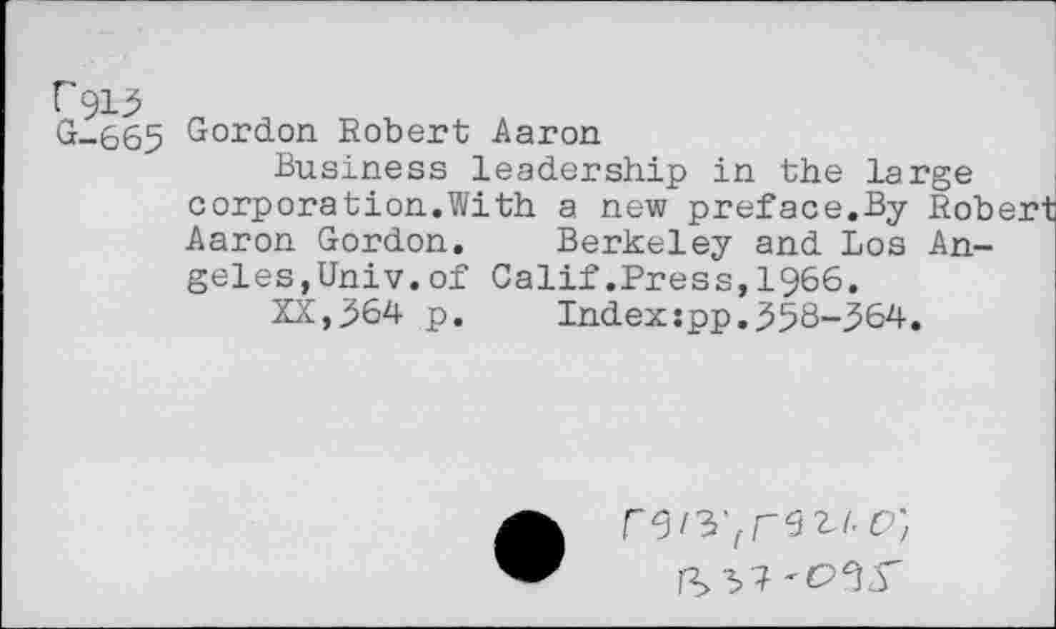 ﻿G-665 Gordon Robert Aaron
Business leadership in the large corporation.With a new preface.By Rob Aaron Gordon.	Berkeley and Los An-
geles,Univ, of Calif.Press,1966.
XX,364 p.	Index:pp.358-364.
IS 37